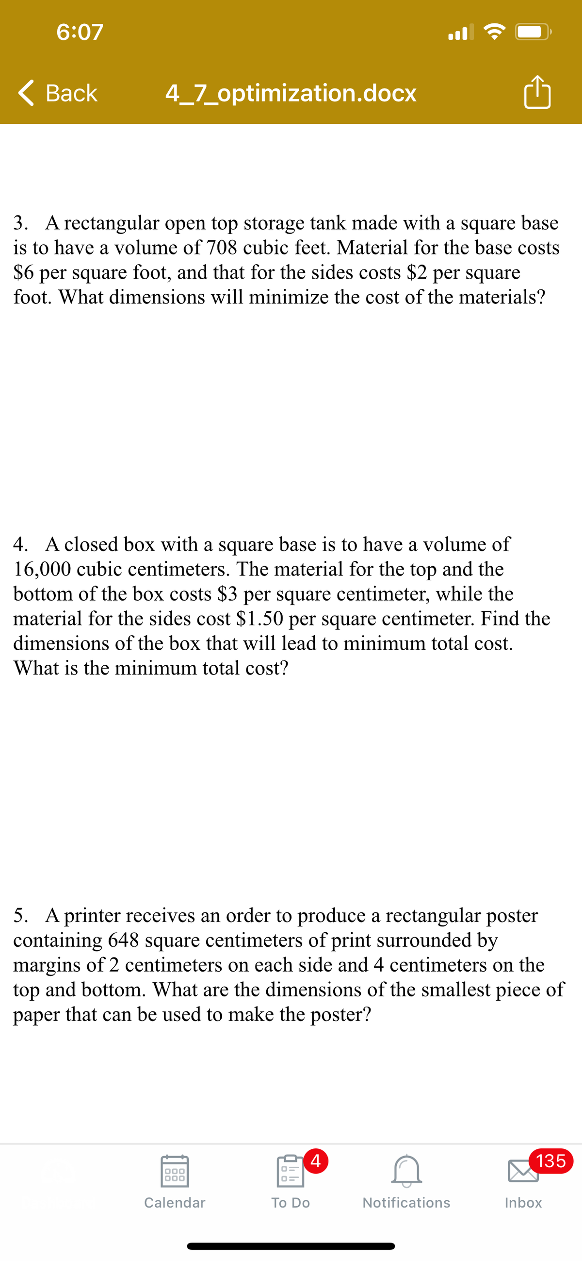 6:07
< Вack
4_7_optimization.docx
3. A rectangular open top storage tank made with a square base
is to have a volume of 708 cubic feet. Material for the base costs
$6 per square foot, and that for the sides costs $2 per square
foot. What dimensions will minimize the cost of the materials?
4. A closed box with a square base is to have a volume of
16,000 cubic centimeters. The material for the top and the
bottom of the box costs $3 per square centimeter, while the
material for the sides cost $1.50 per square centimeter. Find the
dimensions of the box that will lead to minimum total cost.
What is the minimum total cost?
5. A printer receives an order to produce a rectangular poster
containing 648 square centimeters of print surrounded by
margins of 2 centimeters on each side and 4 centimeters on the
top and bottom. What are the dimensions of the smallest piece of
paper that can be used to make the poster?
4
135
000
Calendar
Тo Do
Notifications
Inbox
