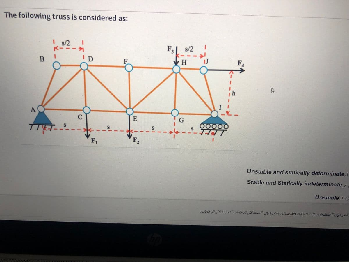 The following truss is considered as:
Is/2
K-
F,
s/2
ID
F
IJ
F.
E
00000
F2
1.
Unstable and statically determinate.1
Stable and Statically indeterminate 2
Unstable 3 C
