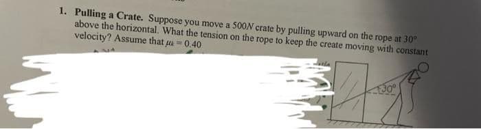 1. Pulling a Crate. Suppose you move a 500N crate by pulling upward on the rope at 30°
above the horizontal. What the tension on the rope to keep the create moving with constant
velocity? Assume that u 0.40
30°
