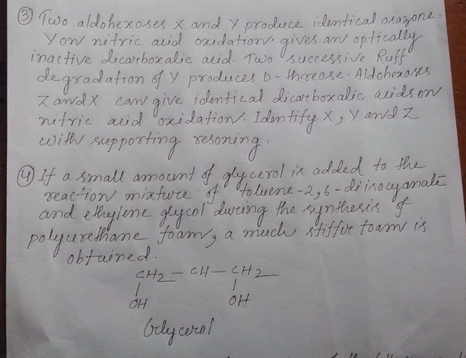 O Two aldohexoses x and y produce identical osazone:
Yow nitric acid ozidation. gives
Yow nitric auid ozidation
an optically
inactive dicarboxalic aid. Two successive Ruff"
egradation f y producet D- haose Aldohezares
Z and X can give identical dicarboxalic acidson
nitrie aid oxidation. Ides tify X, Y and Z
with seopporting reson
oning.
O f a small amount of gly cerol in odded to the
reac-ion mixtwre f to luene -2,6-diinocyamali
and elleylene glycol dureing the siyntheris f
polyurellhame oam, a much stiffor toam is
obtained.
CH2-CH-CH2
bely cora!
