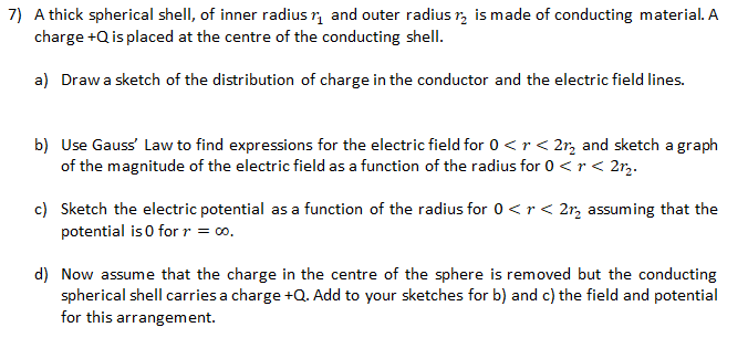 7) A thick spherical shell, of inner radius r, and outer radius r, is made of conducting material. A
charge +Q is placed at the centre of the conducting shell.
a) Drawa sketch of the distribution of charge in the conductor and the electric field lines.
b) Use Gauss' Law to find expressions for the electric field for 0<r< 2r, and sketch a graph
of the magnitude of the electric field as a function of the radius for 0 <r < 2r,.
c) Sketch the electric potential as a function of the radius for 0 <r< 2r, assuming that the
potential is 0 for r = 00.
d) Now assume that the charge in the centre of the sphere is removed but the conducting
spherical shell carries a charge +Q. Add to your sketches for b) and c) the field and potential
for this arrangement.
