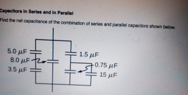 Capacitors in Series and in Parallel
Find the net capacitance of the combination of series and parallel capacitors shown below.
5.0 μF
8.0 µF 1
1.5 μF
- 0.75 µF
15 μF
3.5 µF
