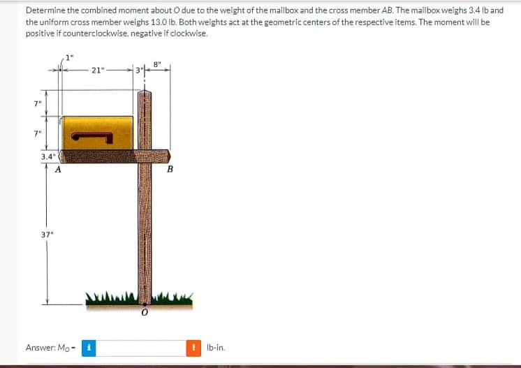 Determine the combined moment about O due to the weight of the mailbox and the cross member AB. The mailbox weighs 3.4 lb and
the uniform cross member weighs 13.0 lb. Both weights act at the geometric centers of the respective items. The moment will be
positive if counterclockwise, negative if clockwise.
8"
21"
7"
7"
3.4"
A
37"
Answer: Mo-
i
B
lb-in.
TELE