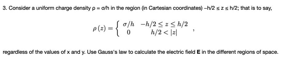 3. Consider a uniform charge density p = o/h in the region (in Cartesian coordinates) -h/2 szs h/2; that is to say,
ple) = { "6"
o/h -h/2 <z < h/2
h/2 < |2|
regardless of the values of x and y. Use Gauss's law to calculate the electric field E in the different regions of space.
