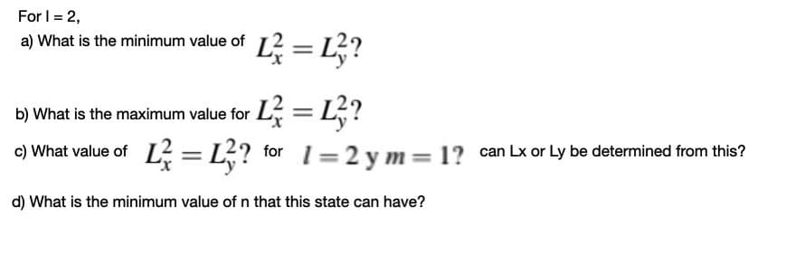 For I = 2,
2= L?
a) What is the minimum value of
L; = L;?
o) What value of L = L? for 1=2 y m= 1? can Lx or Ly be determined from this?
b) What is the maximum value for
d) What is the minimum value of n that this state can have?
