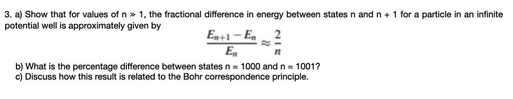 3. a) Show that for values of n » 1, the fractional difference in energy between states n and n + 1 for a particle in an infinite
potential well is approximately given by
En+1 – En
En
b) What is the percentage difference between states n = 1000 and n = 1001?
c) Discuss how this result is related to the Bohr correspondence principle.
