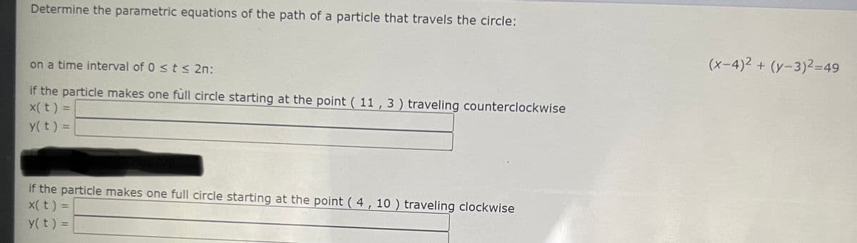 Determine the parametric equations of the path of a particle that travels the circle:
(x-4)2 + (y-3)2=49
on a time interval of 0 <t< 2n:
if the particle makes one full circle starting at the point ( 11 , 3 ) traveling counterclockwise
X(t) =
y( t) =
if the particle makes one full circle starting at the point ( 4, 10 ) traveling clockwise
x(t) =
y(t) =
