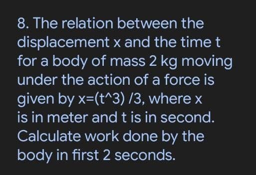8. The relation between the
displacement x and the time t
for a body of mass 2 kg moving
under the action of a force is
given by x=(t^3) /3, where x
is in meter and t is in second.
Calculate work done by the
body in first 2 seconds.

