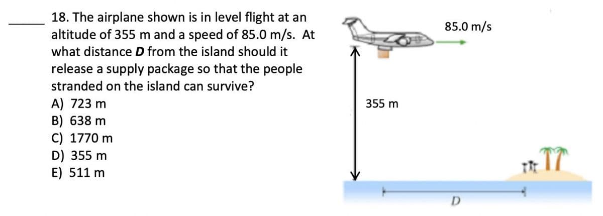 18. The airplane shown is in level flight at an
altitude of 355 m and a speed of 85.0 m/s. At
85.0 m/s
what distance D from the island should it
release a supply package so that the people
stranded on the island can survive?
A) 723 m
B) 638 m
C) 1770 m
D) 355 m
E) 511 m
355 m
