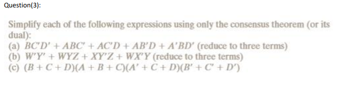 Question(3):
Simplify each of the following expressions using only the consensus theorem (or its
dual):
(a) BC'D' + ABC' + AC'D + AB'D + A'BD' (reduce to three terms)
(b) W'Y' + WYZ + XY'Z + WX'Y (reduce to three terms)
(c) (B+C + D)(A + B+C)(A' + C + D)(B' + C' + D')