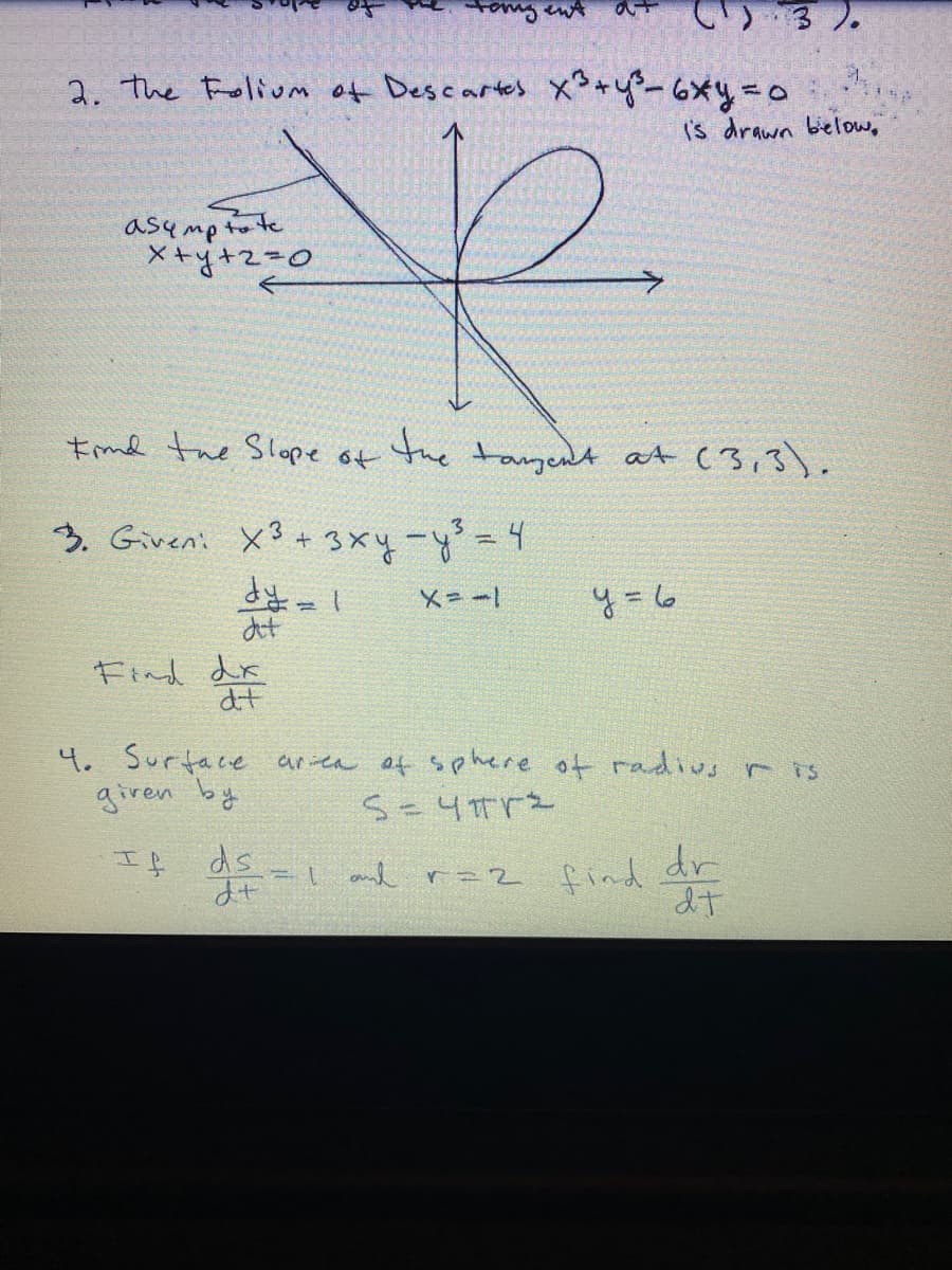 tomg ent
3 ).
2. the Folivot Descartes メッャー 。
('s drawn bielow,
asump to te
X+y+z=D0
Imd the Slope
the
tagent at (3,3).
う. Given: ×3 ++3x4--4
X=ー
y = 6
at
Find dr
at
4. Surtace area of sehere of radius r is
giren byt
If
ds
and r=2 find
dr
dt
