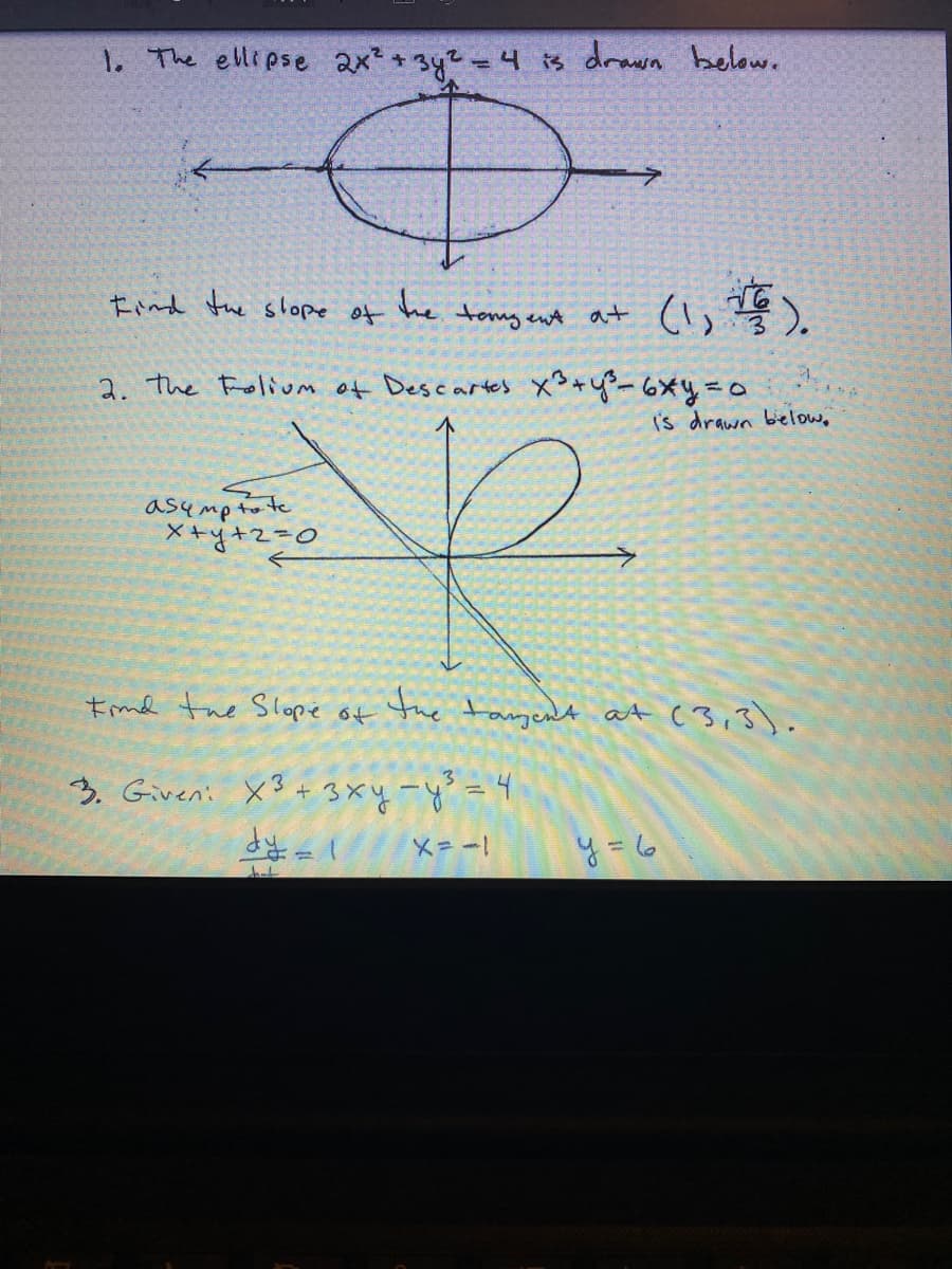 1. The ellipse ax + 3y2 =4 is drawa below.
Eind the shope of
he
tomy ent a+
2. the Folivm of Descartes xS+y-6xy=a
Is drawn bielow,
asympto te
X+y+z=D0
Emd the Slope of the tagent at (3,3).
うGveni X3+3xy-y=
上={
y= 6
X=ー
