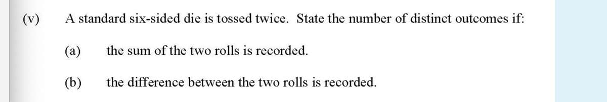 (v)
A standard six-sided die is tossed twice. State the number of distinct outcomes if:
(a)
the sum of the two rolls is recorded.
(b)
the difference between the two rolls is recorded.
