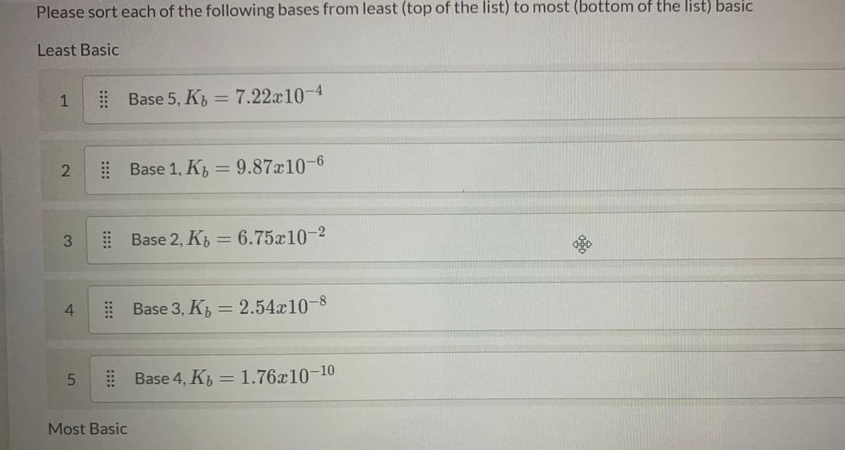 Please sort each of the following bases from least (top of the list) to most (bottom of the list) basic
Least Basic
1
E Base 5, K, = 7.22x10-4
E Base 1, K = 9.87x10-6
%3D
E Base 2, K, = 6.75x10-2
%3D
E Base 3, K, = 2.54x10-8
E Base 4, K = 1.76x10-10
%3D
Most Basic
2.
3.
4.
