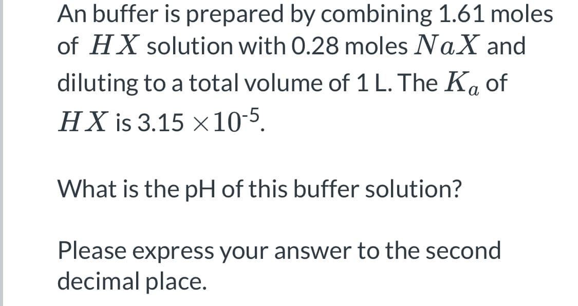 An buffer is prepared by combining 1.61 moles
of HX solution with 0.28 moles NaX and
diluting to a total volume of 1 L. The Ka of
а
HX is 3.15 ×10-5.
What is the pH of this buffer solution?
Please express your answer to the second
decimal place.

