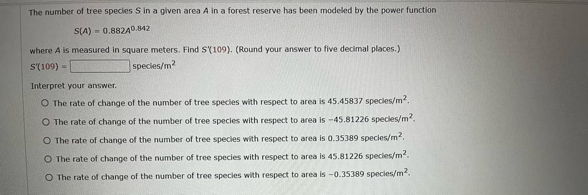 The number of tree species S in a given area A in a forest reserve has been modeled by the power function
S(A) = 0.882A0.842
where A is measured in square meters. Find S'(109). (Round your answer to five decimal places.)
S'(109) =
species/m2
Interpret your answer.
O The rate of change of the number of tree species with respect to area is 45.45837 species/m².
O The rate of change of the number of tree species with respect to area is -45.81226 species/m².
O The rate of change of the number of tree species with respect to area is 0.35389 species/m².
O The rate of change of the number of tree species with respect to area is 45.81226 species/m².
O The rate of change of the number of tree species with respect to area is -0.35389 species/m².