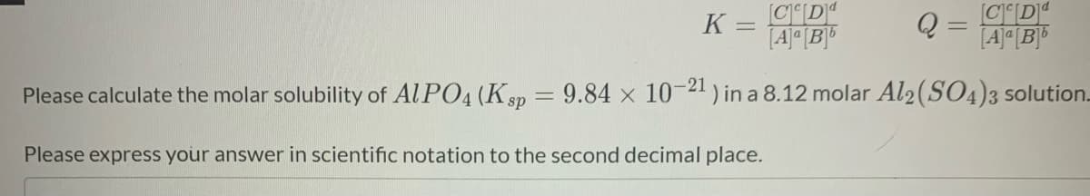 K =
[CD"
Q =
[A]ª [B]®
Please calculate the molar solubility of Al PO4 (K sp = 9.84 x 10-21 ) in a 8.12 molar Al2 (SO4)3 solution.
Please express your answer in scientific notation to the second decimal place.
