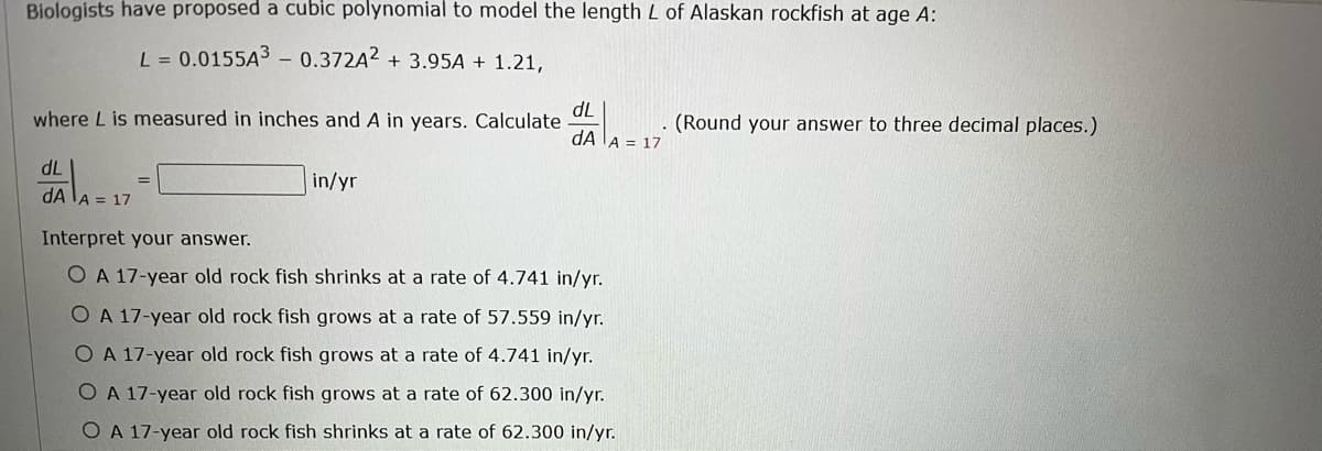 Biologists have proposed a cubic polynomial to model the length L of Alaskan rockfish at age A:
L = 0.0155A³ - 0.372A2 + 3.95A + 1.21,
where L is measured in inches and A in years. Calculate
dL
dA A = 17
dL
=
in/yr
dA A = 17
Interpret your answer.
O A 17-year old rock fish shrinks at a rate of 4.741 in/yr.
O A 17-year old rock fish grows at a rate of 57.559 in/yr.
O A 17-year old rock fish grows at a rate of 4.741 in/yr.
O A 17-year old rock fish grows at a rate of 62.300 in/yr.
O A 17-year old rock fish shrinks at a rate of 62.300 in/yr.
(Round your answer to three decimal places.)