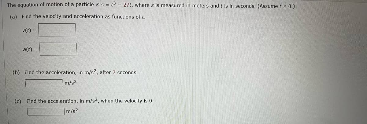 The equation of motion of a particle is s = t3 - 27t, where s is measured in meters and t is in seconds. (Assume t > 0.)
(a) Find the velocity and acceleration as functions of t.
v(t) =
a(t) =
(b) Find the acceleration, in m/s2, after 7 seconds.
m/s2
(c) Find the acceleration, in m/s2, when the velocity is 0.
m/s2