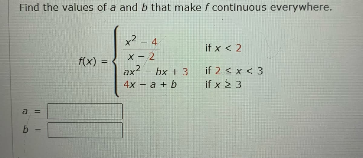 Find the values of a and b that make f continuous everywhere.
x2 – 4
if x < 2
X - 2
ax2 – bx + 3
4х - а + b
f(x) =
%3D
if 2 < x < 3
if x > 3
