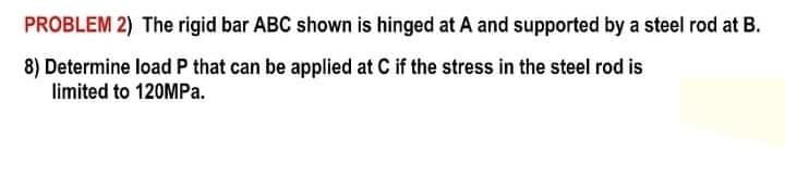 PROBLEM 2) The rigid bar ABC shown is hinged at A and supported by a steel rod at B.
8) Determine load P that can be applied at C if the stress in the steel rod is
limited to 120MP..
