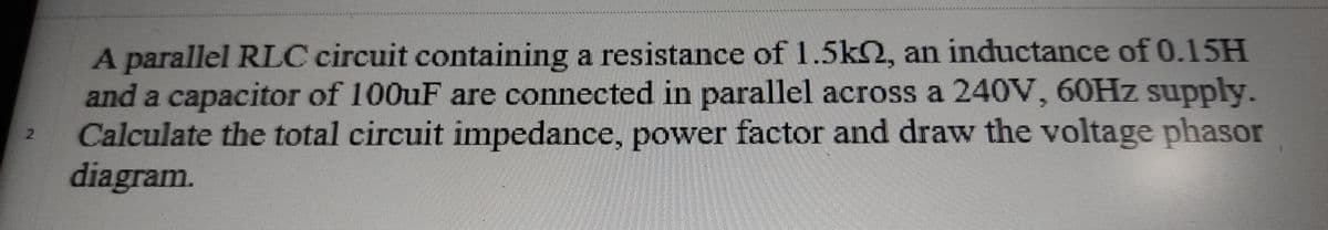 A parallel RLC circuit containing a resistance of 1.5k2, an inductance of 0.15H
and a capacitor of 100uF are connected in parallel across a 240V, 60HZ supply.
Calculate the total circuit impedance, power factor and draw the voltage phasor
diagram.
