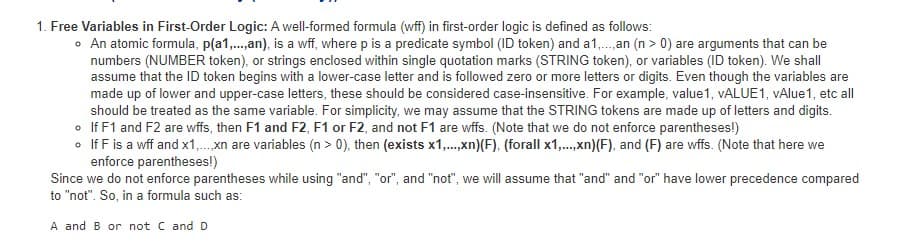 1. Free Variables in First-Order Logic: A well-formed formula (wff) in first-order logic is defined as follows:
• An atomic formula, p(a1,.,an), is a wff, where p is a predicate symbol (ID token) and a1,. an (n > 0) are arguments that can be
numbers (NUMBER token), or strings enclosed within single quotation marks (STRING token), or variables (ID token). We shall
assume that the ID token begins with a lower-case letter and is followed zero or more letters or digits. Even though the variables are
made up of lower and upper-case letters, these should be considered case-insensitive. For example, value1, VALUE1, VAlue1, etc all
should be treated as the same variable. For simplicity, we may assume that the STRING tokens are made up of letters and digits.
• If F1 and F2 are wffs, then F1 and F2, F1 or F2, and not F1 are wffs. (Note that we do not enforce parentheses!)
• If F is a wff and x1,. xn are variables (n > 0), then (exists x1,.,xn)(F), (forall x1,.,xn)(F), and (F) are wffs. (Note that here we
enforce parentheses!)
Since we do not enforce parentheses while using "and", "or", and "not", we will assume that "and" and "or" have lower precedence compared
to "not". So, in a formula such as:
A and B or not C and D
