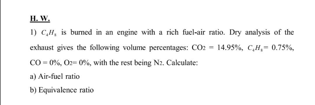 H. W.
1) C,H, is burned in an engine with a rich fuel-air ratio. Dry analysis of the
exhaust gives the following volume percentages: CO2 =
14.95%, C,H,= 0.75%,
CO = 0%, O2= 0%, with the rest being N2. Calculate:
%3D
a) Air-fuel ratio
b) Equivalence ratio
