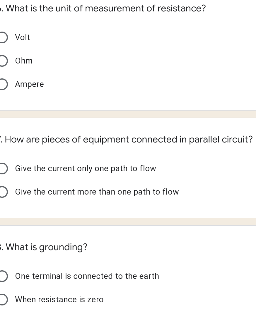 . What is the unit of measurement of resistance?
O Volt
) Ohm
O Ampere
. How are pieces of equipment connected in parallel circuit?
) Give the current only one path to flow
) Give the current more than one path to flow
s. What is grounding?
) One terminal is connected to the earth
) When resistance is zero
