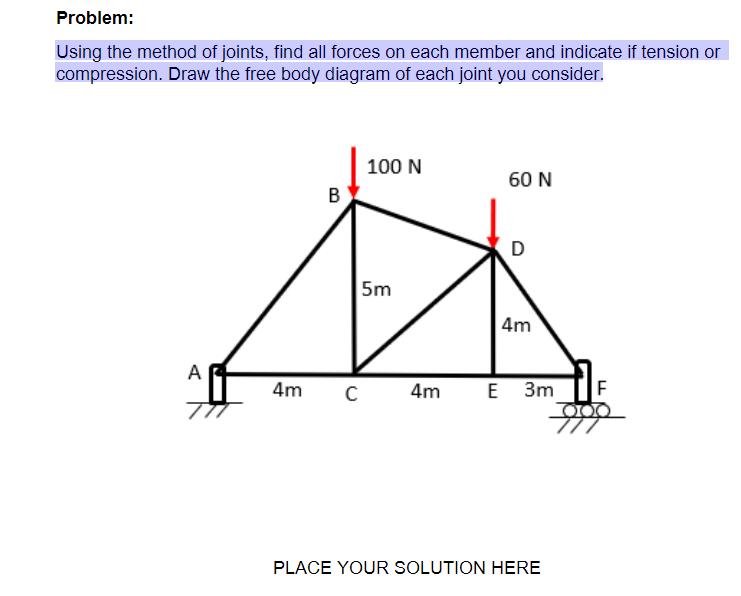 Problem:
Using the method of joints, find all forces on each member and indicate if tension or
compression. Draw the free body diagram of each joint you consider.
100 N
60 N
B
D
5m
| 4m
A
4m
4m
E 3m
PLACE YOUR SOLUTION HERE
