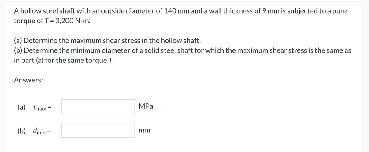 A hollow steel shaft with an outside diameter of 140 mm and a wall thickness of 9 mm is subjected to a pure
torque of T = 3,200 N-m.
(a) Determine the maximum shear stress in the hollow shaft.
(b) Determine the minimum diameter of a solid steel shaft for which the maximum shear stress is the same as
in part (a) for the same torque T.
Answers:
MPa
mm
(a) Tmax=
(b) dmin =