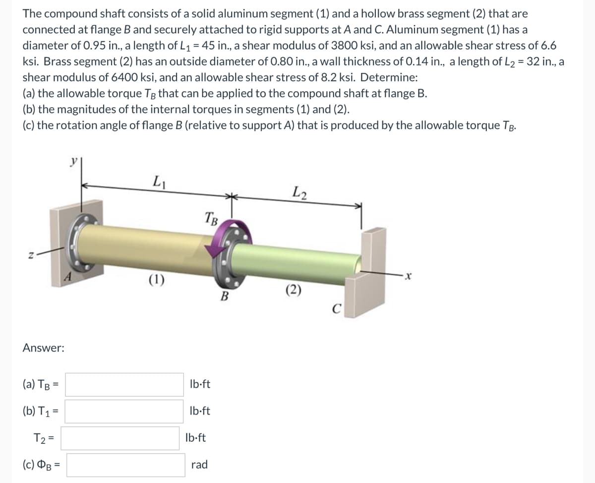 The compound shaft consists of a solid aluminum segment (1) and a hollow brass segment (2) that are
connected at flange B and securely attached to rigid supports at A and C. Aluminum segment (1) has a
diameter of 0.95 in., a length of L₁ = 45 in., a shear modulus of 3800 ksi, and an allowable shear stress of 6.6
ksi. Brass segment (2) has an outside diameter of 0.80 in., a wall thickness of 0.14 in., a length of L2 = 32 in., a
shear modulus of 6400 ksi, and an allowable shear stress of 8.2 ksi. Determine:
(a) the allowable torque TB that can be applied to the compound shaft at flange B.
(b) the magnitudes of the internal torques in segments (1) and (2).
(c) the rotation angle of flange B (relative to support A) that is produced by the allowable torque TB.
LI
L2
·x
Answer:
(a) TB =
(b) T₁ =
T₂ =
(c) B=
(1)
TB
lb-ft
lb-ft
lb-ft
rad
B
(2)
C