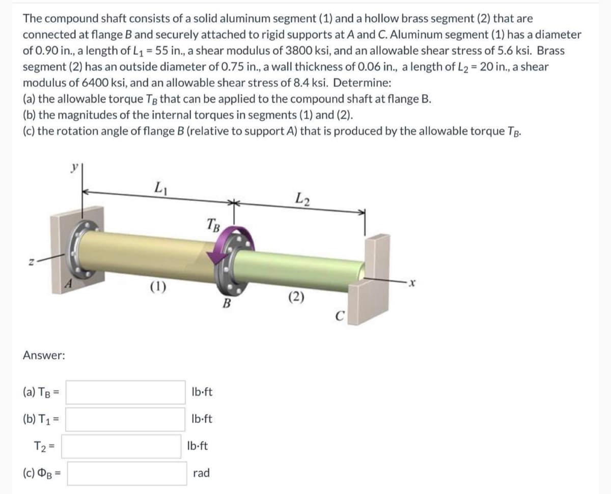 The compound shaft consists of a solid aluminum segment (1) and a hollow brass segment (2) that are
connected at flange B and securely attached to rigid supports at A and C. Aluminum segment (1) has a diameter
of 0.90 in., a length of L₁ = 55 in., a shear modulus of 3800 ksi, and an allowable shear stress of 5.6 ksi. Brass
segment (2) has an outside diameter of 0.75 in., a wall thickness of 0.06 in., a length of L₂ = 20 in., a shear
modulus of 6400 ksi, and an allowable shear stress of 8.4 ksi. Determine:
(a) the allowable torque TB that can be applied to the compound shaft at flange B.
(b) the magnitudes of the internal torques in segments (1) and (2).
(c) the rotation angle of flange B (relative to support A) that is produced by the allowable torque TB.
L₁
L2
Answer:
(a) TB =
(b) T₁ =
T₂ =
(c) DB =
(1)
TB
lb-ft
lb-ft
lb-ft
rad
B
(2)
C