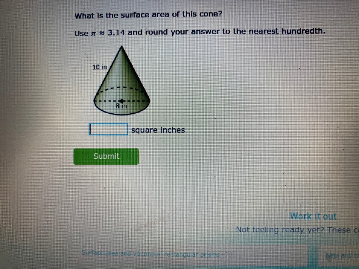 What is the surface area of this cone?
Use 7 8 3.14 and round your answer to the nearest hundredth.
10 in
8 in
square inches
Submit
Work it out
Not feeling ready yet? These ca
Surface area and volume of rectanigular prisms (70)
Nets and di
