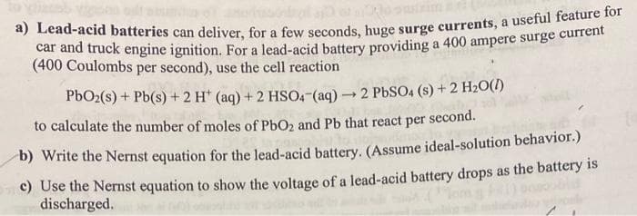 car and truck engine ignition. For a lead-acid battery providing a 400 ampere surge current
(400 Coulombs per second), use the cell reaction
P6O2(s) + Pb(s) + 2 H* (aq) + 2 HSO4-(aq) - 2 PbSO4 (s) + 2 H2O(1)
to calculate the number of moles of PbO2 and Pb that react per second.
b) Write the Nernst equation for the lead-acid battery. (Assume ideal-solution behavior.)
c) Use the Nernst equation to show the voltage of a lead-acid battery drops as the battery is
discharged.
