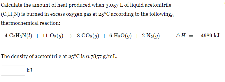 Calculate the amount of heat produced when 3.057 L of liquid acetonitrile
(C,H,N) is burned in excess oxygen gas at 25°C according to the followinge
thermochemical reaction:
4 C2H3N(1) + 11 O2(g) → 8 CO2(g) + 6 H20(9) + 2 N2(g)
ΔΗ
-4989 kJ
The density of acetonitrile at 25°C is o.7857 g/mL.
kJ
