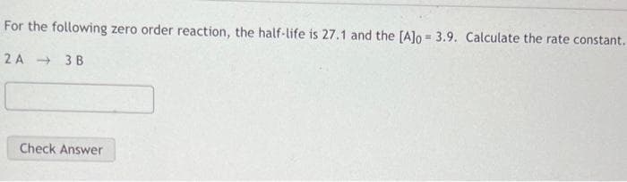 For the following zero order reaction, the half-life is 27.1 and the [A]o = 3.9. Calculate the rate constant.
%3D
2 A 3 B
Check Answer
