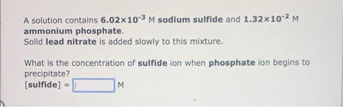 A solution contains 6.02x10-3 M sodium sulfide and 1.32x10-2 M
ammonium phosphate.
Solid lead nitrate is added slowly to this mixture.
What is the concentration of sulfide ion when phosphate ion begins to
precipitate?
[sulfide] = |
M
