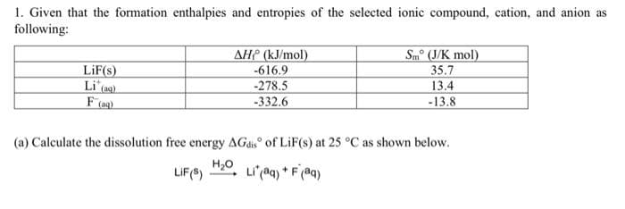 1. Given that the formation enthalpies and entropies of the selected ionic compound, cation, and anion as
following:
AHP (kJ/mol)
-616.9
-278.5
-332.6
Sm° (J/K mol)
35.7
13.4
-13.8
LiF(s)
Li (ag)
(a) Calculate the dissolution free energy AGds of LiF(s) at 25 °C as shown below.
H20
LIF(8)
Li'(aq) * F(aq)
