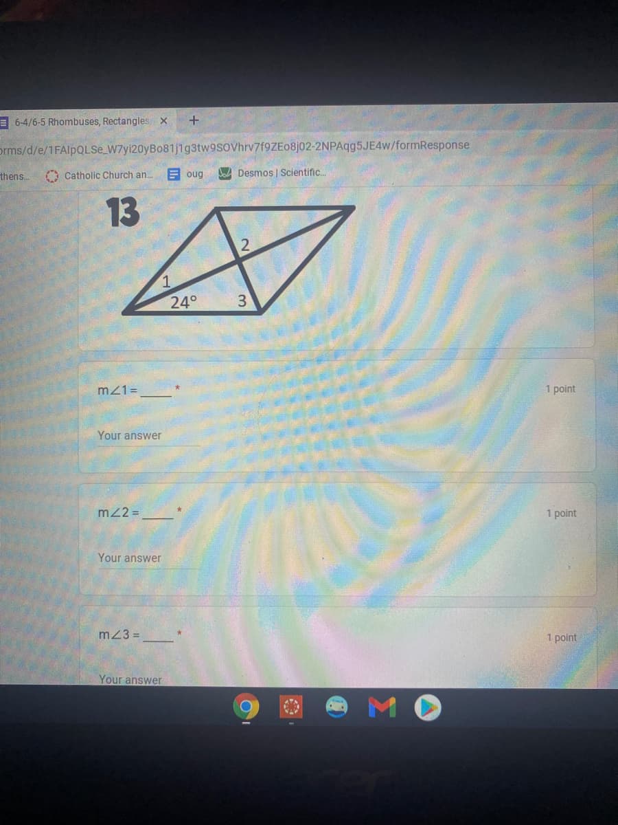 E 6-4/6-5 Rhombuses, Rectangles x
prms/d/e/1FAlpQLSe_W7yi20yBo81j1g3tw9sovhrv7f9ZEo8j02-2NPAqg5JE4w/formResponse
thens.
A Catholic Church an.
E oug
Jo Desmos | Scientific..
13
24°
3
m21=
1 point
Your answer
m22 =
1 point
Your answer
m23 =
1 point
Your answer
