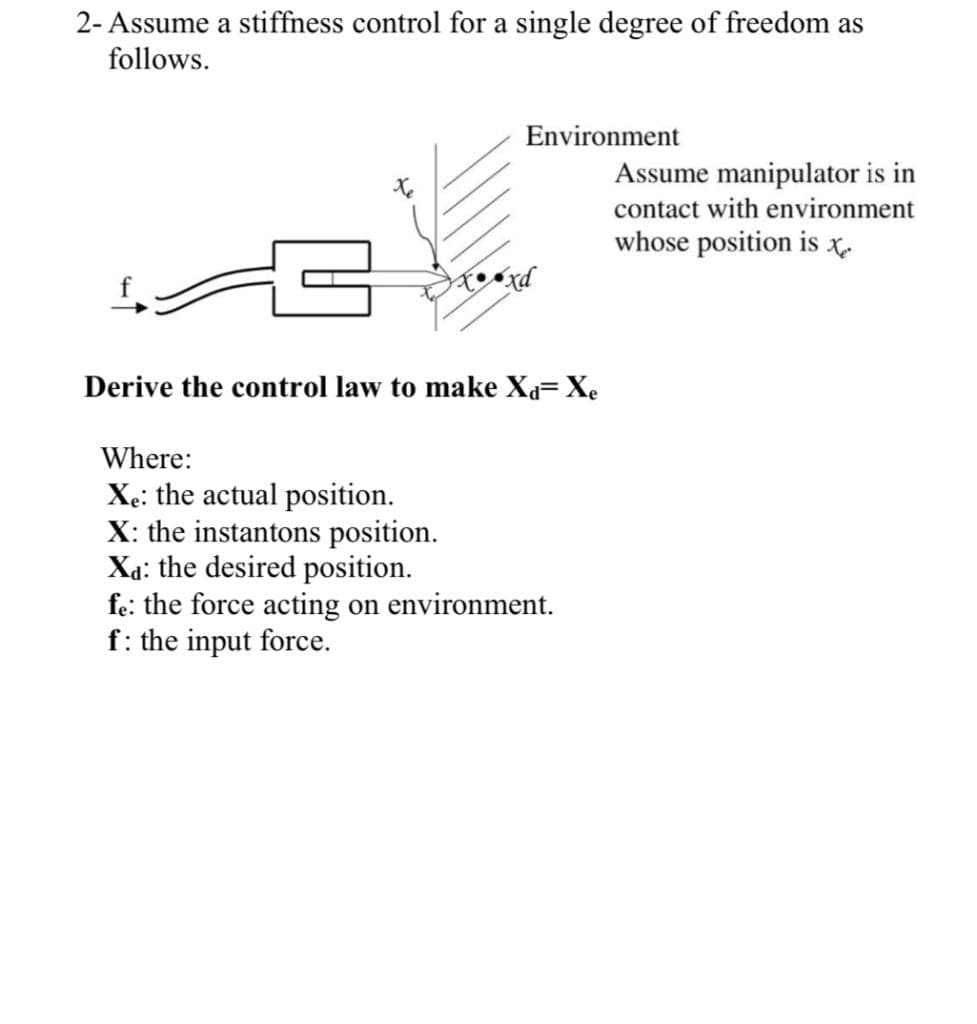 2- Assume a stiffness control for a single degree of freedom as
follows.
Environment
Assume manipulator is in
contact with environment
whose position is t
Derive the control law to make Xa= Xe
Where:
Xe: the actual position.
X: the instantons position.
Xa: the desired position.
fe: the force acting on environment.
f: the input force.
