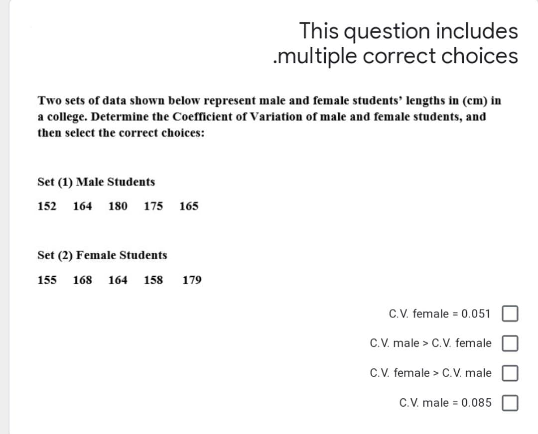 Two sets of data shown below represent male and female students' lengths in (cm) in
a college. Determine the Coefficient of Variation of male and female students, and
then select the correct choices:
Set (1) Male Students
152 164 180 175 165
Set (2) Female Students
155 168 164 158
This question includes
.multiple correct choices
179
C.V. female = 0.051
C.V. male > C.V. female
C.V. female > C.V. male
C.V. male = 0.085