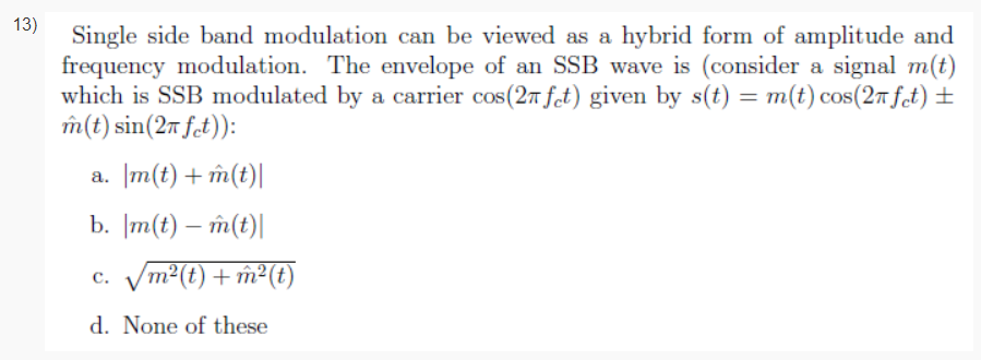 13)
Single side band modulation can be viewed as a hybrid form of amplitude and
frequency modulation. The envelope of an SSB wave is (consider a signal m(t)
which is SSB modulated by a carrier cos(27 ft) given by s(t) = m(t) cos(27fct) ±
îm(t) sin(2m ft)):
a. m(t) + îm(t)|
b. |m(t) – m(t)|
c. Vm2(t) + m²(t)
d. None of these
