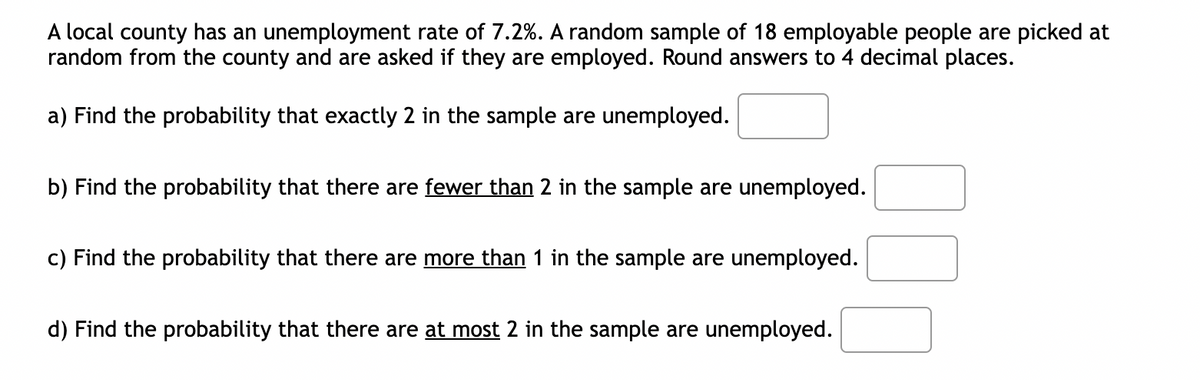 A local county has an unemployment rate of 7.2%. random sample of 18 employable people are picked at
random from the county and are asked if they are employed. Round answers to 4 decimal places.
a) Find the probability that exactly 2 in the sample are unemployed.
b) Find the probability that there are fewer than 2 in the sample are unemployed.
c) Find the probability that there are more than 1 in the sample are unemployed.
d) Find the probability that there are at most 2 in the sample are unemployed.