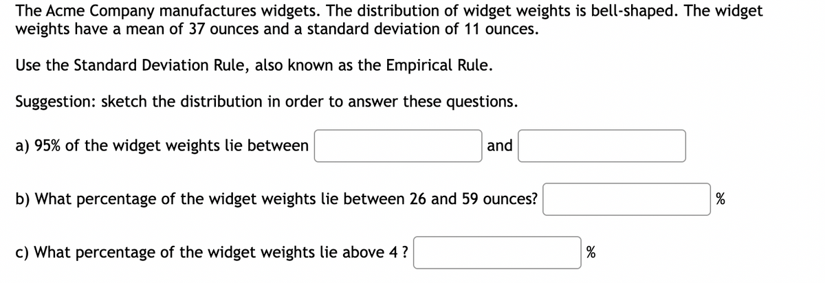 The Acme Company manufactures widgets. The distribution of widget weights is bell-shaped. The widget
weights have a mean of 37 ounces and a standard deviation of 11 ounces.
Use the Standard Deviation Rule, also known as the Empirical Rule.
Suggestion: sketch the distribution in order to answer these questions.
a) 95% of the widget weights lie between
and
b) What percentage of the widget weights lie between 26 and 59 ounces?
c) What percentage of the widget weights lie above 4 ?