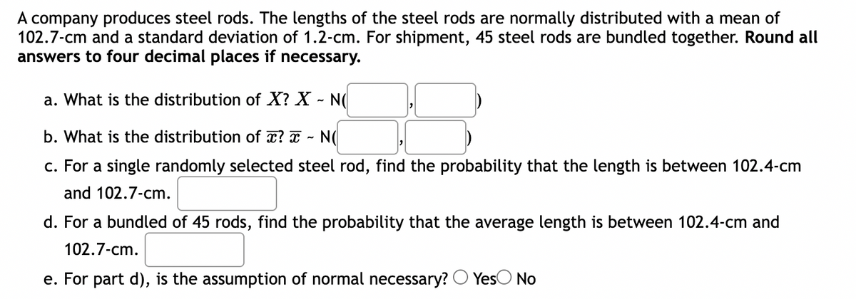 A company produces steel rods. The lengths of the steel rods are normally distributed with a mean of
102.7-cm and a standard deviation of 1.2-cm. For shipment, 45 steel rods are bundled together. Round all
answers to four decimal places if necessary.
a. What is the distribution of X? X - N(
b. What is the distribution of x? x NO
c. For a single randomly selected steel rod, find the probability that the length is between 102.4-cm
and 102.7-cm.
d. For a bundled of 45 rods, find the probability that the average length is between 102.4-cm and
102.7-cm.
e. For part d), is the assumption of normal necessary? Yes No