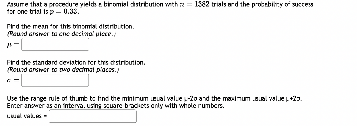 Assume that a procedure yields a binomial distribution with n =
for one trial is p = 0.33.
Find the mean for this binomial distribution.
(Round answer to one decimal place.)
μ
= 1382 trials and the probability of success
Find the standard deviation for this distribution.
(Round answer to two decimal places.)
0 =
Use the range rule of thumb to find the minimum usual value μ-20 and the maximum usual value μ+20.
Enter answer as an interval using square-brackets only with whole numbers.
usual values =