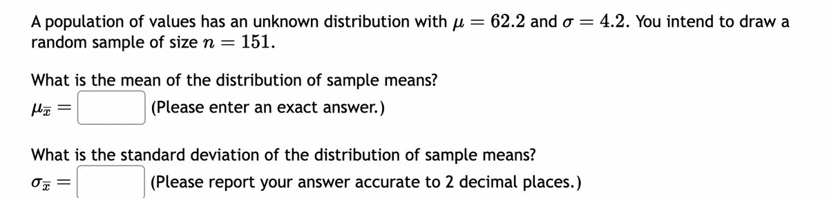 A population of values has an unknown distribution with μ = 62.2 and σ = 4.2. You intend to draw a
random sample of size n = 151.
What is the mean of the distribution of sample means?
fx =
(Please enter an exact answer.)
What is the standard deviation of the distribution of sample means?
Ox =
(Please report your answer accurate to 2 decimal places.)