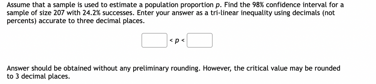 Assume that a sample is used to estimate a population proportion p. Find the 98% confidence interval for a
sample of size 207 with 24.2% successes. Enter your answer as a tri-linear inequality using decimals (not
percents) accurate to three decimal places.
< p <
Answer should be obtained without any preliminary rounding. However, the critical value may be rounded
to 3 decimal places.