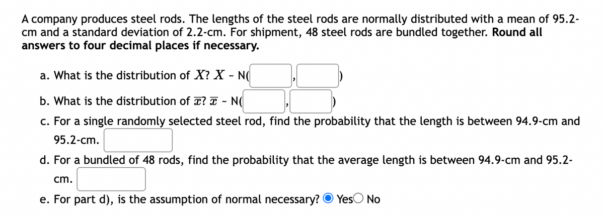 A company produces steel rods. The lengths of the steel rods are normally distributed with a mean of 95.2-
cm and a standard deviation of 2.2-cm. For shipment, 48 steel rods are bundled together. Round all
answers to four decimal places if necessary.
a. What is the distribution of X? X - N(
b. What is the distribution of x? x - N(
c. For a single randomly selected steel rod, find the probability that the length is between 94.9-cm and
95.2-cm.
d. For a bundled of 48 rods, find the probability that the average length is between 94.9-cm and 95.2-
cm.
e. For part d), is the assumption of normal necessary? Yes No
